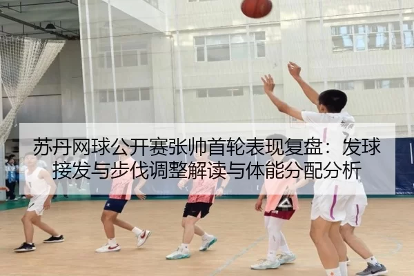 苏丹网球公开赛张帅首轮表现复盘：发球接发与步伐调整解读与体能分配分析