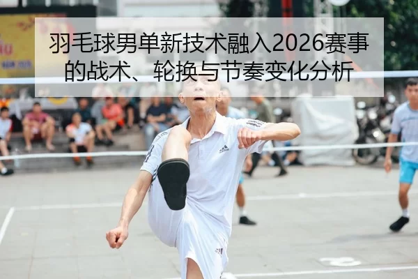 羽毛球男单新技术融入2026赛事的战术、轮换与节奏变化分析