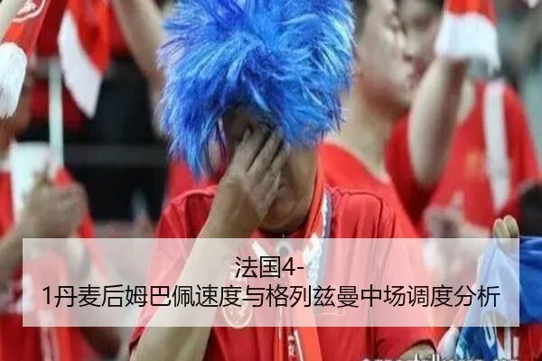 法国4-1丹麦后姆巴佩速度与格列兹曼中场调度分析